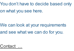 You don’t have to decide based only on what you see here.    We can look at your requirements and see what we can do for you.    Contact  …